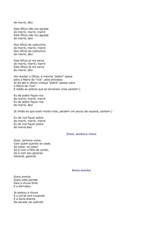 de marré, deci

Este Oficio não me agrada
de marré, marré, marré
Este Oficio não me agrada
de marré, deci

Dou Oficio de costureira
de marré, marré, marré
Dou Oficio de costureira
de marré, deci

Este Oficio já me serve
de marré, marré, marré
Este Oficio já me serve
de marré, deci

(Ao aceitar o Oficio, a menina "pobre" passa
para a fileira da "rica" ,este processo
se dá até a ultima criança "pobre" passar para
a fileira da "rica".
E então as pobres que se tornaram ricas cantam:)

Eu   de pobre fiquei rica
de   marré, marré, marré
Eu   de pobre fiquei rica
de   marré, deci

(E então as que eram muito ricas, perdem um pouco da riqueza, cantam:)

Eu   de rica fiquei pobre
de   marré, marré, marré
Eu   de rica fiquei pobre
de   marré,deci

                                      Dizei, senhora viúva

Dizei, senhora viúva,
Com quem quereis se casar,
Se casar, se casar,
Se é com o filho do conde,
Se é com seu general,
General, general.




                                          Dona aranha

Dona aranha
Subiu pela parede
Veio a chuva forte
E a derrubou

Já passou a chuva
E o sol já vem surgindo
E a dona aranha
Na parede vai subindo
 