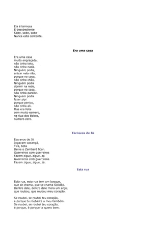 Ela é teimosa
E desobediente
Sobe, sobe, sobe
Nunca está contente.




                                         Era uma casa

Era uma casa
muito engraçada,
não tinha teto,
não tinha nada.
Ninguém podia,
entrar nela não,
porque na casa,
não tinha chão.
Ninguém podia
dormir na rede,
porque na casa,
não tinha parede.
Ninguém podia
fazer pipi
porque penico,
não tinha ali.
Mas era feita
com muito esmero,
na Rua dos Bobos,
número zero.




                                         Escravos de Jô

Escravos de Jô
Jogavam caxangá.
Tira, bota
Deixa o Zamberê ficar.
Guerreiros com guerreiros
Fazem zigue, zigue, zá
Guerreiros com guerreiros
Fazem zigue, zigue, zá.

                                            Esta rua



Esta rua, esta rua tem um bosque,
que se chama, que se chama Solidão.
Dentro dele, dentro dele mora um anjo,
que roubou, que roubou meu coração.

Se roubei, se roubei teu coração,
é porque tu roubaste o meu também.
Se roubei, se roubei teu coração,
é porque, é porque te quero bem.
 