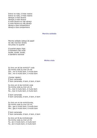 Entrai na roda, ó linda roseira
Entrai na roda, ó linda roseira
Abraçai a mais faceira
Abraçai a mais faceira
A mais faceira eu não abraço
A mais faceira eu não abraço
Abraço a boa companheira
Abraço a boa companheira


                                      Marcha soldado



Marcha soldado cabeça de papel
Se não marchar direito
Vai preso no quartel

O quartel pegou fogo
O bombeiro deu sinal
Acode, acode, acode,
A bandeira nacional


                                       Minha viola



Eu tirei um dó da minh(á)* viola
Da minha viola eu tirei um dó
Dor...mir é muito bom, é muito bom
Dor...mir é muito bom, é muito bom

(Cantar rápido):
É bom camarada
É bom camarada, é bom, é bom, é bom

Eu tirei um ré da minh(á) viola
Da minha viola eu tirei um ré
Re...mar é muito bom, é muito bom
Re...mar é muito bom, é muito bom

É bom camarada
É bom camarada, é bom, é bom, é bom


Eu tirei um mi da minh(á)viola,
Da minha viola eu tirei um mi,
Min...gau é muito bom, é muito bom
Min...gau é muito bom, é muito bom

É bom camarada
É bom camarada, é bom, é bom, é bom

Eu tirei um fá da minh(á)viola
Da minha viola eu tirei um fá
Fa...lar é muito bom, é muito bom
Fa...lar é muito bom, é muito bom
 