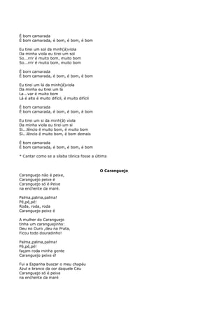 É bom camarada
É bom camarada, é bom, é bom, é bom

Eu tirei um sol da minh(á)viola
Da minha viola eu tirei um sol
So...rrir é muito bom, muito bom
So...rrir é muito bom, muito bom

É bom camarada
É bom camarada, é bom, é bom, é bom

Eu tirei um lá da minh(á)viola
Da minha eu tirei um lá
La...var é muito bom
Lá é alto é muito difícil, é muito difícil

É bom camarada
É bom camarada, é bom, é bom, é bom

Eu tirei um si da minh(á) viola
Da minha viola eu tirei um si
Si...lêncio é muito bom, é muito bom
Si...lêncio é muito bom, é bom demais

É bom camarada
É bom camarada, é bom, é bom, é bom

* Cantar como se a sílaba tônica fosse a última


                                             O Caranguejo
Caranguejo não é peixe,
Caranguejo peixe é
Caranguejo só é Peixe
na enchente da maré.

Palma,palma,palma!
Pé,pé,pé!
Roda, roda, roda
Caranguejo peixe é

A mulher do Caranguejo
tinha um caranguejinho:
Deu no Ouro ,deu na Prata,
Ficou todo douradinho!

Palma,palma,palma!
Pé,pé,pé!
façam roda minha gente
Caranguejo peixe é!

Fui a Espanha buscar o meu chapéu
Azul e branco da cor daquele Céu
Caranguejo só é peixe
na enchente da maré
 