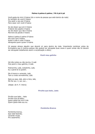 Palma é palma é palma / Pé é pé é pé

Você gosta de mim ô fulana (diz o nome da pessoa que está dentro da roda)
Eu também de você ô fulana
Vou pedir a seu pai ô fulana
Para casar com você ô fulana

Se ele disser que sim ô fulana
Tratarei dos papéis ô fulana
Se ele disser que não ô fulana
Morrerei de paixão ô fulana

Palma é palma é palma ô fulana
Pé é pé é pé ô fulana
Roda é roda é roda ô fulana
Abraçarás quem quiser ô fulana

(A pessoa abraça alguém que deverá vir para dentro da roda. Importante combinar antes da
brincadeira que a mesma pessoa não poderá ser abraçada duas vezes e quem ainda não foi deverá
ser abraçada trabalhando assim a socialização e afeto)


                                           Perdi meu galinho



Há três noites eu não durmo, ô Lalá
Pois perdi o meu galinho, ô Lalá.

Pobrezinho, Lalá, coitadinho, Lalá,
Eu o perdi lá no jardim.

Ele é branco e amarelo, Lalá,
Tem a crista vermelhinha, Lalá.

Bate as asas, lalá, abre o bico, lalá,
Ele faz qui, ri, qui, qui...

(Adapt. de H. P. Vieira)


                                         Pirulito que bate...bate


Pirulito que bate... bate
Pirulito que já bateu,
Quem gosta de mim é ela
Quem gosta dela sou eu.


                                           Pombinha Branca

Pombinha branca,
Que está fazendo,
Lavando roupa,
Pro casamento.
 