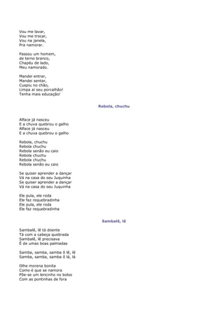 Vou me lavar,
Vou me trocar,
Vou na janela,
Pra namorar.

Passou um homem,
de terno branco,
Chapéu de lado,
Meu namorado.

Mandei entrar,
Mandei sentar,
Cuspiu no chão,
Limpa aí seu porcalhão!
Tenha mais educação!


                                 Rebola, chuchu


Alface já nasceu
E a chuva quebrou o galho
Alface já nasceu
E a chuva quebrou o galho

Rebola, chuchu
Rebola chuchu
Rebola senão eu caio
Rebola chuchu
Rebola chuchu
Rebola senão eu caio

Se    quiser aprender a dançar
Vá    na casa do seu Juquinha
Se    quiser aprender a dançar
Vá    na casa do seu Juquinha

Ele   pula, ele roda
Ele   faz requebradinha
Ele   pula, ele roda
Ele   faz requebradinha


                                  Sambalê, lê

Sambalê, lê tá doente
Tá com a cabeça quebrada
Sambalê, lê precisava
É de umas boas palmadas

Samba, samba, samba ô lê, lê
Samba, samba, samba ô lá, lá

Olhe morena bonita
Como é que se namora
Põe-se um lencinho no bolso
Com as pontinhas de fora
 