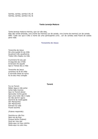 Samba, samba, samba ô lê, lê
Samba, samba, samba ô lá, lá




                                    Tanta Laranja Madura



Tanta laranja madura menina, que cor são elas,
Elas são verde-amarela, vira (nome da menina) cor de canela, vira (nome da menina) cor de canela.
OBS: Cada vez que é dito o nome de uma participante (vira… cor de canela) esta ficará de costas
para roda.


                                      Terezinha de Jesus



Terezinha de Jesus
De uma queda foi ao chão
Acudiram três cavalheiros
Todos três chapéu na mão

O primeiro foi seu pai
O segundo seu irmão
O terceiro foi aquele
Que a Tereza deu a mão

Terezinha de Jesus
Levantou-se lá do chão
E sorrindo disse ao noivo
Eu te dou meu coração




                                            Tororó
Fui no Tororó
Beber água e não achei
Achei bela morena
Que no Tororó deixei
Aproveita minha gente
Que uma noite não é nada
Se não dormir agora
Dormirá de madrugada
Oh! Mariazinha
Oh! Mariazinha
Entrará na roda
Ficará sozinha

(Fulana responde):

Sozinha eu não fico
Nem hei de ficar
Porque tenho (fulana)
Para ser meu par
Deita aqui no meu colinho
Deita aqui no colo meu
 
