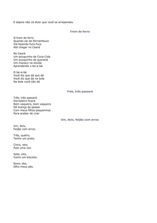 E depois não vá dizer que você se arrependeu


                                         Trem de ferro

O trem de ferro
Quando sai de Pernambuco
Vai fazendo fuco-fuco
Até chegar no Ceará

No Ceará
Um pouquinho de Coca-Cola
Um pouquinho de guaraná
Um macaco na escola
Aprendendo o be-a-bá

O be-a-bá
Você diz que dá que dá
Você diz que dá na bola
Na bola você não dá


                                       Três, três passará

Três, três passará
Derradeiro ficará
Bom vaqueiro, bom vaqueiro
Dê licença de passar
Com meus filhos pequeninos
Para acabar de criar

                                   Um, dois, feijão com arroz

Um, dois,
Feijão com arroz.

Três, quatro,
Tenho um prato.

Cinco, seis,
Pulo uma vez.

Sete, oito,
Como um biscoito.

Nove, dez,
Olho meus pés.
 