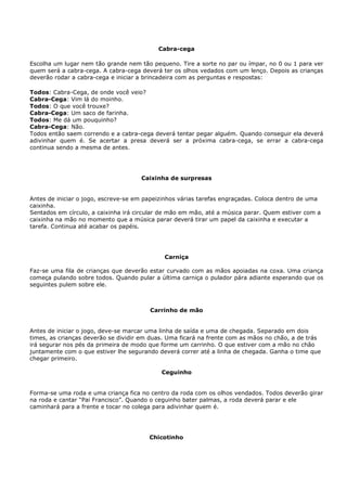 Cabra-cega

Escolha um lugar nem tão grande nem tão pequeno. Tire a sorte no par ou ímpar, no 0 ou 1 para ver
quem será a cabra-cega. A cabra-cega deverá ter os olhos vedados com um lenço. Depois as crianças
deverão rodar a cabra-cega e iniciar a brincadeira com as perguntas e respostas:

Todos: Cabra-Cega, de onde você veio?
Cabra-Cega: Vim lá do moinho.
Todos: O que você trouxe?
Cabra-Cega: Um saco de farinha.
Todos: Me dá um pouquinho?
Cabra-Cega: Não.
Todos então saem correndo e a cabra-cega deverá tentar pegar alguém. Quando conseguir ela deverá
adivinhar quem é. Se acertar a presa deverá ser a próxima cabra-cega, se errar a cabra-cega
continua sendo a mesma de antes.




                                     Caixinha de surpresas


Antes de iniciar o jogo, escreve-se em papeizinhos várias tarefas engraçadas. Coloca dentro de uma
caixinha.
Sentados em círculo, a caixinha irá circular de mão em mão, até a música parar. Quem estiver com a
caixinha na mão no momento que a música parar deverá tirar um papel da caixinha e executar a
tarefa. Continua até acabar os papéis.




                                             Carniça

Faz-se uma fila de crianças que deverão estar curvado com as mãos apoiadas na coxa. Uma criança
começa pulando sobre todos. Quando pular a última carniça o pulador pára adiante esperando que os
seguintes pulem sobre ele.



                                        Carrinho de mão


Antes de iniciar o jogo, deve-se marcar uma linha de saída e uma de chegada. Separado em dois
times, as crianças deverão se dividir em duas. Uma ficará na frente com as mãos no chão, a de trás
irá segurar nos pés da primeira de modo que forme um carrinho. O que estiver com a mão no chão
juntamente com o que estiver lhe segurando deverá correr até a linha de chegada. Ganha o time que
chegar primeiro.

                                            Ceguinho


Forma-se uma roda e uma criança fica no centro da roda com os olhos vendados. Todos deverão girar
na roda e cantar “Pai Francisco”. Quando o ceguinho bater palmas, a roda deverá parar e ele
caminhará para a frente e tocar no colega para adivinhar quem é.




                                        Chicotinho
 