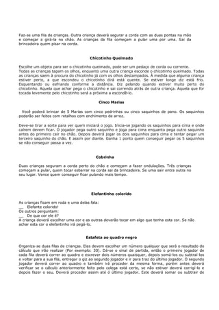Faz-se uma fila de crianças. Outra criança deverá segurar a corda com as duas pontas na mão
e começar a girá-la no chão. As crianças da fila começam a pular uma por uma. Sai da
brincadeira quem pisar na corda.


                                       Chicotinho Queimado

Escolhe um objeto para ser o chicotinho queimado, pode ser um pedaço de corda ou corrente.
Todas as crianças tapam os olhos, enquanto uma outra criança esconde o chicotinho queimado. Todas
as crianças saem à procura do chicotinho já com os olhos destampados. À medida que alguma criança
estiver perto, a que escondeu o chicotinho dirá está quente. Se estiver longe diz está frio.
Esquentando ou esfriando conforme a distância. Diz pelando quando estiver muito perto do
chicotinho. Aquela que achar pega o chicotinho e sai correndo atrás de outra criança. Aquela que for
tocada levemente pelo chicotinho será a próxima a escondê-lo.

                                            Cinco Marias

 Você poderá brincar de 5 Marias com cinco pedrinhas ou cinco saquinhos de pano. Os saquinhos
poderão ser feitos com retalhos com enchimento de arroz.

Deve-se tirar a sorte para ver quem iniciará o jogo. Inicia-se jogando os saquinhos para cima e onde
caírem devem ficar. O jogador pega outro saquinho e joga para cima enquanto pega outro saquinho
antes do primeiro cair no chão. Depois deverá jogar os dois saquinhos para cima e tentar pegar um
terceiro saquinho do chão. E assim por diante. Ganha 1 ponto quem conseguir pegar os 5 saquinhos
se não conseguir passa a vez.



                                          Cobrinha

Duas crianças seguram a corda perto do chão e começam a fazer ondulações. Três crianças
começam a pular, quem tocar esbarrar na corda sai da brincadeira. Se uma sair entra outra no
seu lugar. Vence quem conseguir ficar pulando mais tempo.




                                        Elefantinho colorido

As crianças ficam em roda e uma delas fala:
__ Elefante colorido!
Os outros perguntam:
__ De que cor ele é?
A criança deverá escolher uma cor e as outras deverão tocar em algo que tenha esta cor. Se não
achar esta cor o elefantinho irá pegá-lo.


                                     Estafeta ao quadro negro

Organiza-se duas filas de crianças. Elas devem escolher um número qualquer que será o resultado do
cálculo que irão realizar (Por exemplo: 30). Dá-se o sinal de partida, então o primeiro jogador de
cada fila deverá correr ao quadro e escrever dois números quaisquer, depois somá-los ou subtraí-los
e voltar para a sua fila, entregar o giz ao segundo jogador e ir para traz do último jogador. O segundo
jogador deverá correr ao quadro e também irá proceder da mesma forma, porém antes deverá
verificar se o cálculo anteriormente feito pelo colega está certo, se não estiver deverá corrigi-lo e
depois fazer o seu. Deverá proceder assim até ó último jogador. Este deverá somar ou subtrair de
 