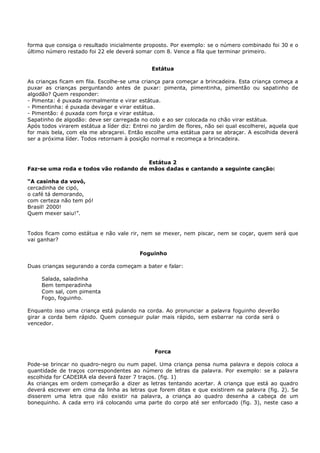 forma que consiga o resultado inicialmente proposto. Por exemplo: se o número combinado foi 30 e o
último número restado foi 22 ele deverá somar com 8. Vence a fila que terminar primeiro.


                                               Estátua

As crianças ficam em fila. Escolhe-se uma criança para começar a brincadeira. Esta criança começa a
puxar as crianças perguntando antes de puxar: pimenta, pimentinha, pimentão ou sapatinho de
algodão? Quem responder:
- Pimenta: é puxada normalmente e virar estátua.
- Pimentinha: é puxada devagar e virar estátua.
- Pimentão: é puxada com força e virar estátua.
Sapatinho de algodão: deve ser carregada no colo e ao ser colocada no chão virar estátua.
Após todos virarem estátua a líder diz: Entrei no jardim de flores, não sei qual escolherei, aquela que
for mais bela, com ela me abraçarei. Então escolhe uma estátua para se abraçar. A escolhida deverá
ser a próxima líder. Todos retornam à posição normal e recomeça a brincadeira.



                                       Estátua 2
Faz-se uma roda e todos vão rodando de mãos dadas e cantando a seguinte canção:

“A casinha da vovó,
cercadinha de cipó,
o café tá demorando,
com certeza não tem pó!
Brasil! 2000!
Quem mexer saiu!”.


Todos ficam como estátua e não vale rir, nem se mexer, nem piscar, nem se coçar, quem será que
vai ganhar?

                                          Foguinho

Duas crianças segurando a corda começam a bater e falar:

     Salada, saladinha
     Bem temperadinha
     Com sal, com pimenta
     Fogo, foguinho.

Enquanto isso uma criança está pulando na corda. Ao pronunciar a palavra foguinho deverão
girar a corda bem rápido. Quem conseguir pular mais rápido, sem esbarrar na corda será o
vencedor.




                                                Forca

Pode-se brincar no quadro-negro ou num papel. Uma criança pensa numa palavra e depois coloca a
quantidade de traços correspondentes ao número de letras da palavra. Por exemplo: se a palavra
escolhida for CADEIRA ela deverá fazer 7 traços. (fig. 1)
As crianças em ordem começarão a dizer as letras tentando acertar. A criança que está ao quadro
deverá escrever em cima da linha as letras que forem ditas e que existirem na palavra (fig. 2). Se
disserem uma letra que não existir na palavra, a criança ao quadro desenha a cabeça de um
bonequinho. A cada erro irá colocando uma parte do corpo até ser enforcado (fig. 3), neste caso a
 