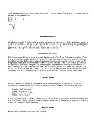 criança deverá determinar uma prenda a ser paga. Quem acertar a última letra, irá para o quadro
escrever uma nova palavra.
Fig. 1: _ _ _ _ _ _ _
Fig. 2: _ A _ _ _ _ A
Fig. 3:




                                         Formando grupos


As crianças deverão ficar em roda girando e cantando. A professora irá bater palmas ou apitar e
mostrar um cartão que deverá ter um número. Se o número for o 4 por exemplo, as crianças saem
da roda e formam grupos de quatro e depois voltam para a roda, continua a brincadeira até não
poder formar mais grupos. Quem ficar de fora sai da brincadeira.


                                       Fotografias em colher

Dois jogadores combinam-se entre si. Um sai da sala e outro fica. O que fica pega uma colher e finge
tirar a fotografia de alguém pondo a colher em frente ao rosto da pessoa por dois segundos. Chama-
se então o que está do lado de fora da sala que, examinando a colher, diz o nome da pessoa que foi
fotografada. Todos provavelmente ficarão admirados, mas isto não passa de um truque que consiste
no seguinte: o que tirou a fotografia faz o mesmo gesto da pessoa que foi fotografada sem que a
pessoa perceba, ou seja, se estiver com a mão no queixo este deverá ficar com a mão no queixo, se
estiver com o lápis na boca, este deverá ficar com o lápis na boca, então o que estava do lado de fora
compara a posição do companheiro com alguém da sala e aí diz o nome da pessoa fotografada.



                                           Galinha gorda


Pode-se fazer na piscina certificando-se que todos sabem mergulhar e observando a idade da
garotada. Todos estão dentro da piscina. Uma criança começa a falar e o grupo deve responder:

     Jogador:- Galinha gorda!
     Todos: - Gorda ela!
     Jogador: - Vamos comê-la!
     Todos: - Vamos a ela!"

E então o jogador joga o objeto (galinha gorda) em algum lugar da piscina. Todos mergulham em
busca do objeto. Quem conseguir achar a galinha gorda será o vencedor e o próximo a lançar o
objeto que representa a galinha gorda


                                           Jogo da velha

Faz-se o seguinte traçado em uma folha de papel:
 