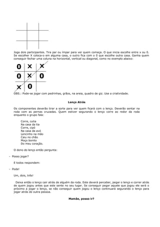 Joga dois participantes. Tira par ou ímpar para ver quem começa. O que inicia escolhe entre x ou 0.
   Se escolher X coloca-o em alguma casa, o outro fica com o 0 que escolhe outra casa. Ganha quem
   conseguir fechar uma coluna na horizontal, vertical ou diagonal, como no exemplo abaixo:




   OBS.: Pode-se jogar com pedrinhas, grãos, na areia, quadro de giz. Use a criatividade.


                                           Lenço Atrás

   Os componentes deverão tirar a sorte para ver quem ficará com o lenço. Deverão sentar na
   roda com as pernas cruzadas. Quem estiver segurando o lenço corre ao redor da roda
   enquanto o grupo fala:

          Corre, cutia
          Na casa da tia
          Corre, cipó
          Na casa da avó
          Lencinho na mão
          Caiu no chão
          Moço bonito
          Do meu coração.

   O dono do lenço então pergunta:

- Posso jogar?

   E todos respondem:

- Pode!

   Um, dois, três!

     Deixa então o lenço cair atrás de alguém da roda. Este deverá perceber, pegar o lenço e correr atrás
   de quem jogou antes que este sente no seu lugar. Se conseguir pegar aquele que jogou ele será o
   próximo a jogar o lenço, se não conseguir quem jogou o lenço continuará segurando o lenço para
   jogar atrás de outra pessoa.

                                            Mamãe, posso ir?
 