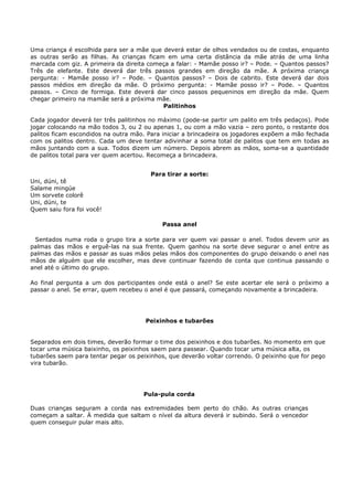 Uma criança é escolhida para ser a mãe que deverá estar de olhos vendados ou de costas, enquanto
as outras serão as filhas. As crianças ficam em uma certa distância da mãe atrás de uma linha
marcada com giz. A primeira da direita começa a falar: - Mamãe posso ir? – Pode. – Quantos passos?
Três de elefante. Este deverá dar três passos grandes em direção da mãe. A próxima criança
pergunta: - Mamãe posso ir? – Pode. – Quantos passos? – Dois de cabrito. Este deverá dar dois
passos médios em direção da mãe. O próximo pergunta: - Mamãe posso ir? – Pode. – Quantos
passos. – Cinco de formiga. Este deverá dar cinco passos pequeninos em direção da mãe. Quem
chegar primeiro na mamãe será a próxima mãe.
                                            Palitinhos

Cada jogador deverá ter três palitinhos no máximo (pode-se partir um palito em três pedaços). Pode
jogar colocando na mão todos 3, ou 2 ou apenas 1, ou com a mão vazia – zero ponto, o restante dos
palitos ficam escondidos na outra mão. Para iniciar a brincadeira os jogadores expõem a mão fechada
com os palitos dentro. Cada um deve tentar adivinhar a soma total de palitos que tem em todas as
mãos juntando com a sua. Todos dizem um número. Depois abrem as mãos, soma-se a quantidade
de palitos total para ver quem acertou. Recomeça a brincadeira.


                                        Para tirar a sorte:
Uni, dúni, tê
Salame mingúe
Um sorvete colorê
Uni, dúni, te
Quem saiu fora foi você!

                                           Passa anel

 Sentados numa roda o grupo tira a sorte para ver quem vai passar o anel. Todos devem unir as
palmas das mãos e erguê-las na sua frente. Quem ganhou na sorte deve segurar o anel entre as
palmas das mãos e passar as suas mãos pelas mãos dos componentes do grupo deixando o anel nas
mãos de alguém que ele escolher, mas deve continuar fazendo de conta que continua passando o
anel até o último do grupo.

Ao final pergunta a um dos participantes onde está o anel? Se este acertar ele será o próximo a
passar o anel. Se errar, quem recebeu o anel é que passará, começando novamente a brincadeira.




                                      Peixinhos e tubarões


Separados em dois times, deverão formar o time dos peixinhos e dos tubarões. No momento em que
tocar uma música baixinho, os peixinhos saem para passear. Quando tocar uma música alta, os
tubarões saem para tentar pegar os peixinhos, que deverão voltar correndo. O peixinho que for pego
vira tubarão.




                                     Pula-pula corda

Duas crianças seguram a corda nas extremidades bem perto do chão. As outras crianças
começam a saltar. À medida que saltam o nível da altura deverá ir subindo. Será o vencedor
quem conseguir pular mais alto.
 