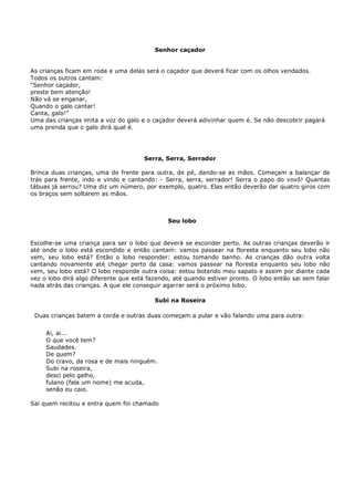 Senhor caçador


As crianças ficam em roda e uma delas será o caçador que deverá ficar com os olhos vendados.
Todos os outros cantam:
“Senhor caçador,
preste bem atenção!
Não vá se enganar,
Quando o galo cantar!
Canta, galo!”
Uma das crianças imita a voz do galo e o caçador deverá adivinhar quem é. Se não descobrir pagará
uma prenda que o galo dirá qual é.




                                      Serra, Serra, Serrador

Brinca duas crianças, uma de frente para outra, de pé, dando-se as mãos. Começam a balançar de
trás para frente, indo e vindo e cantando: - Serra, serra, serrador! Serra o papo do vovô! Quantas
tábuas já serrou? Uma diz um número, por exemplo, quatro. Elas então deverão dar quatro giros com
os braços sem soltarem as mãos.



                                              Seu lobo


Escolhe-se uma criança para ser o lobo que deverá se esconder perto. As outras crianças deverão ir
até onde o lobo está escondido e então cantam: vamos passear na floresta enquanto seu lobo não
vem, seu lobo está? Então o lobo responder: estou tomando banho. As crianças dão outra volta
cantando novamente até chegar perto da casa: vamos passear na floresta enquanto seu lobo não
vem, seu lobo está? O lobo responde outra coisa: estou botando meu sapato e assim por diante cada
vez o lobo dirá algo diferente que está fazendo, até quando estiver pronto. O lobo então sai sem falar
nada atrás das crianças. A que ele conseguir agarrar será o próximo lobo.

                                          Subi na Roseira

 Duas crianças batem a corda e outras duas começam a pular e vão falando uma para outra:


     Ai, ai...
     O que você tem?
     Saudades.
     De quem?
     Do cravo, da rosa e de mais ninguém.
     Subi na roseira,
     desci pelo galho,
     fulano (fala um nome) me acuda,
     senão eu caio.

Sai quem recitou e entra quem foi chamado
 