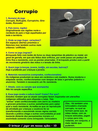 Corrupio
O brincar / jogar em nossas ações – 10
4. Como se joga (regras)?
Brinquedo feito com botão de furos ou duas tampinhas de plástico ou metal, em
geral de garrafa, em que são feitos dois orifícios, por onde passa um pedaço de
linha fina e resistente, com as pontas amarradas. O brinquedo produz som a partir
do movimento giratório das mãos e a tensão da linha.
5. Quem joga (crianças, jovens, tod@s, em escolas, bairros)?
Hoje é preferido por crianças e jovens.
6. Materiais necessários (comprados, confeccionados)
Os indígenas produziam os seus em cerâmica e em madeira. Numa moderna e
adaptada versão, confeccionamos com tampas de latas e garrafas (plástico e
alumínio). Também é necessário um fio resistente.
7. Ditado, coro ou canção que acompanha
Não há canção específica.
8. Esse jogo revela a cultura local? Como? Por que?
Estudos revelam que os atuais corrupios foram inspirados em utensílios
indígenas utilizados para disputas e lutas. Tais
“armas” eram confeccionadas com barro ou madeira
e giravam próximos a outros semelhantes para saber
qual o mais resistente. Acredita-se que na reprodução
da atividade por crianças a essência foi se
transformando e assumindo novas regras sociais.
Quando a prática chega a outras comunidades já está
bastante distante dos pensamentos iniciais e é
assimilada somente como brinquedo / brincadeira.
Obs.: Há também uma
brincadeira chamada
corrupio, na qual se
formam pares que, de
mãos dadas, com os
braços esticados, jogam
o corpo para trás,
rodando, em conjunto, o
mais rápido que
puderem.
1. Nome(s) do jogo
Corrupio, Bufa-gato, Currupicho, Gira-
botão, Roncador
2. País (zona, região)
Originalmente nas regiões norte e
nordeste do país e hoje espalhados por
todo o território.
3. Onde se joga (lugar, variações)?
Em espaços abertos próximos a
Natureza mas também outros mais
urbanos / artificiais.
 