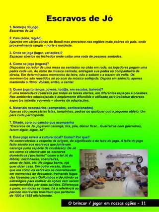 Escravos de Jó
O brincar / jogar em nossas ações – 11
1. Nome(s) do jogo
Escravos de Jó
2. País (zona, região)
Aparece em várias zonas do Brasil mas prevalece nas regiões mais pobres do país, onde
provavelmente surgiu – norte e nordeste.
3. Onde se joga (lugar, variações)?
Espaços abertos ou fechados onde caiba uma roda de pessoas sentadas.
4. Como se joga (regras)?
Dispostos ao redor de uma mesa ou sentados no chão em roda, os jogadores pegam uma
pedra cada um. Ao ritmo da música cantada, entregam sua pedra ao companheiro da
direita. Em determinados momentos da letra, não a soltam e a trazem de volta. Os
movimentos são repetidos só ao som da música solfejada. Depois em silêncio, apenas
mantendo o ritmo. Voltam, então, a cantar.
5. Quem joga (crianças, jovens, tod@s, em escolas, bairros)?
É uma brincadeira realizada por todas as faixas etárias, em diferentes espaços e ocasiões.
Nos ambientes educacionais é amplamente difundida e utilizada para trabalhar diversos
aspectos infantis e juvenis – através de adaptações.
6. Materiais necessários (comprados, confeccionados)
Apenas são necessárias latas, tampinhas, pedras ou qualquer outro pequeno objeto. Um
para cada participante.
7. Ditado, coro ou canção que acompanha
“Escarvos de Jó, jogavam caxangá, tira, põe, deixar ficar... Guerreiros com guerreiros,
fazem zigue, zigue, zá”.
8. Esse jogo revela a cultura local? Como? Por que?
Há controvérsias a respeito da origem, do significado e da letra do jogo. A letra do jogo
fazia alusão aos escravos que juntavam
caxangá (uma espécie de crustáceo). De Jó
era como se chamavam os escravos
domésticos ('pacientes” como o tal Jó da
Bíblia): cozinheiras, costureiras,
amas-de-leite, etc. Na língua banto, njó
quer dizer casa. Em outra versão, dizem
que era como os escravos se conversavam
em momentos de descanso, tramando fugas
das fazendas para Quilombos e decidindo as
estratégias para realizar as ações sem serem
compreendidos por seus patrões. Diferenças
a parte, em todas as teses, há a referência ao
período escravista brasileiro que perdurou
de 1500 a 1888 oficialmente.
 
