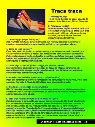 Traca traca
O brincar / jogar em nossas ações – 13
3. Onde se joga (lugar, variações)?
Nas reuniões familiares ou comunitárias, em festas populares e atualmente
inseridos nos contextos educacionais e artísticos das grandes cidades.
4. Como se joga (regras)?
É um brinquedo de fácil execução e que surpreende pelo mistério causado por
seu movimento do subir e descer das madeirinhas com as quais é construído.
Entre mais pessoas, pode-se desafiar a rapidez e agilidade com que manejam o
objeto. Nas experiências escolares, educadores tem utilizado o Traca Traca para
criar figuras e acompanhar histórias.
5. Quem joga (crianças, jovens, tod@s, em escolas, bairros)?
É extremamente apreciado por pessoas de todas as idades, sendo que em
comunidades interioranas recebe grande atenção dos idosos e nas escolas e
centro urbanos cativa os mais jovens.
6. Materiais necessários (comprados, confeccionados)
Pode ser comprado pronto ou confeccionado com pedaços de madeira, cola, fitas
coloridas (de cetim). Nível de dificuldade para construção: médio.
7. Ditado, coro ou canção que acompanha
Não há canções específicas que acompanhem o brinquedo. Várias pessoas tem
utilizado o Traca Traca para atividades de contação de história e enquanto falam
criam imagens com o objeto.
8. Esse jogo revela a cultura local? Como? Por que?
Este brinquedo é conhecido nos quatro cantos do mundo. No Brasil atualmente,
está muito mais presente na memória afetiva do que nas mãos das crianças ou
dos idosos, apesar de seu ressurgimento nas escolas. É conhecido pelo
sugestivo nome da “Escada de Jacó”, numa referência à passagem bíblica que
narra um caminho para o paraíso e sua capacidade de desdobrar “infinitamente”.
Na região Nordeste ele é chamado carinhosamente como Traca-Traca, que
representa a batida repetidas vezes das madeirinhas uma nas outras, dando a
idéia de uma catraca fazendo um som.
1. Nome(s) do jogo
Traca Traca, Escada de Jacó, Escada de
Maracá, João Teimoso, Blocos Taramela
2. País (zona, região)
Principalmente região nordeste do Brasil
e nos interiores pelo país afora. Tem sido
muito muito utilizado ultimamente nas
cidades por educadores em suas
metodologias alternativas.
 