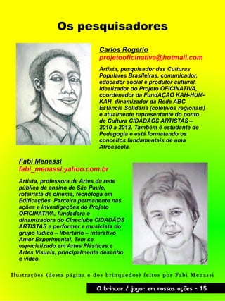 Os pesquisadores
Carlos Rogerio
projetooficinativa@hotmail.com
Fabi Menassi
fabi_menassi.yahoo.com.br
O brincar / jogar em nossas ações – 15
Artista, pesquisador das Culturas
Populares Brasileiras, comunicador,
educador social e produtor cultural.
Idealizador do Projeto OFICINATIVA,
coordenador da FundAÇÃO KAH-HUM-
KAH, dinamizador da Rede ABC
Estância Solidária (coletivos regionais)
e atualmente representante do ponto
de Cultura CIDADÃOS ARTISTAS –
2010 a 2012. Também é estudante de
Pedagogia e está formatando os
conceitos fundamentais de uma
Afroescola.
Artista, professora de Artes da rede
pública de ensino de São Paulo,
roteirista de cinema, tecnóloga em
Edificações. Parceira permanente nas
ações e investigações do Projeto
OFICINATIVA, fundadora e
dinamizadora do Cineclube CIDADÃOS
ARTISTAS e performer e musicista do
grupo lúdico – libertário – interativo
Amor Experimental. Tem se
especializado em Artes Plásticas e
Artes Visuais, principalmente desenho
e vídeo.
Ilustrações (desta página e dos brinquedos) feitos por Fabi Menassi
 