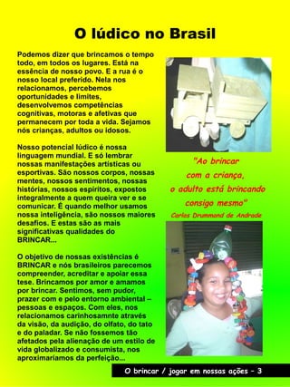 O lúdico no Brasil
Podemos dizer que brincamos o tempo
todo, em todos os lugares. Está na
essência de nosso povo. E a rua é o
nosso local preferido. Nela nos
relacionamos, percebemos
oportunidades e limites,
desenvolvemos competências
cognitivas, motoras e afetivas que
permanecem por toda a vida. Sejamos
nós crianças, adultos ou idosos.
Nosso potencial lúdico é nossa
linguagem mundial. E só lembrar
nossas manifestações artísticas ou
esportivas. São nossos corpos, nossas
mentes, nossos sentimentos, nossas
histórias, nossos espíritos, expostos
integralmente a quem queira ver e se
comunicar. É quando melhor usamos
nossa inteligência, são nossos maiores
desafios. E estas são as mais
significativas qualidades do
BRINCAR...
O objetivo de nossas existências é
BRINCAR e nós brasileiros parecemos
compreender, acreditar e apoiar essa
tese. Brincamos por amor e amamos
por brincar. Sentimos, sem pudor,
prazer com e pelo entorno ambiental –
pessoas e espaços. Com eles, nos
relacionamos carinhosamnte através
da visão, da audição, do olfato, do tato
e do paladar. Se não fossemos tão
afetados pela alienação de um estilo de
vida globalizado e consumista, nos
aproximaríamos da perfeição...
"Ao brincar
com a criança,
o adulto está brincando
consigo mesmo"
Carlos Drummond de Andrade
O brincar / jogar em nossas ações – 3
 