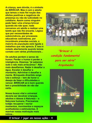 "Brincar é
condição fundamental
para ser sério"
Arquimedes
O brincar / jogar em nossas ações – 4
A criança, sem dúvida, é o símbolo
do BRINCAR. Mas é com o adulto
que temos a mais fiel noção dos
efeitos positivos e negativos da
presença ou não da ludicidade no
cotidiano. Assim como ninguém
pode fazer uma criança brincar
quando ela não quer, nada
convence um adulto a realizar uma
tarefa que não lhe encanta. Lógico
que por necessidades de
sobrevivência, por processos
educativos castradores, por
incontáveis pressões sociais, a
maioria da população está ligada a
trabalhos que não aprecia. E isso é
notado abertamente quando temos
contato com vários profissionais...
Os adultos perdem o senso de
humor. Perder o humor é perder a
inteligência. Dizemos “já sabemos
tudo e não mais arriscamos”. Não
mais desafiamos. Nadar é desafiar a
água. Escalar é desafiar a
montanha. Adivinhar é desafiar a
mente. Brinquedo divertido exige
luta e esforço – tem de haver o
desejo de fazer e dificuldades a
vencer. BRINCAR só é bom quando
tem a possibilidade de não dar
certo.
Nossa busca vital e universal
deveria ser devolver crianças,
adultos e idosos à Natureza – a
Natureza humana. Precisamos
tod@s recuperar / recriar
momentos, movimentos e espaços
acolhedores e estimulantes. E
reavivar nossa motivação mais
íntima...
 