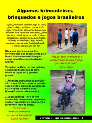 Algumas brincadeiras,
brinquedos e jogos brasileiros
“Não se deve interromper a
concentração de uma criança
que está brincando"
Nylse Cunha
"As tristezas
devem ser amenizadas
por meio de brincadeiras"
Sidônio Apolinário O brincar / jogar em nossas ações – 5
Sapata, pedrinhas, porrinha, jogo do frade,
pião, bodoque, estilingue, contas, rodas,
pular corda, lenço atrás, pé na lata, peteca,
bilboquê, taco, pular sela, mãe da rua, pique
bandeira, rolimã, pique esconde, bonecas,
barangandão, mané gostoso, rabo de gato,
diabolô, escada de jacó, jogo da velha,
corrupio, cama de gato, bolinhas de gude,
5 marias, elástico, etc, etc, etc.
São estes apenas alguns dos
divertimentos que encontramos pelo
Brasil. Um imenso território que
abriga incontáveis manifestações
lúdicas.
Veríssimo de Melo, um dos maiores,
estudiosos brasileiros do tema:
divide os jogos em 5 grandes
grupos:
1. Fórmulas de escolha ou seleção –
são os que iniciam todos os demais,
escolhendo a ordem de participação
e as funções durante a ação
(joquepô, minha mãe mandou);
2. Jogos gráficos – são os que
apresentam desenhos ou esquemas,
muitas vezes feitos no próprio chão
(academia, jogo da onça);
 