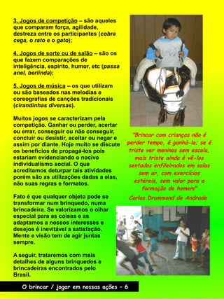"Brincar com crianças não é
perder tempo, é ganhá-lo; se é
triste ver meninos sem escola,
mais triste ainda é vê-los
sentados enfileirados em salas
sem ar, com exercícios
estéreis, sem valor para a
formação do homem"
Carlos Drummond de Andrade
O brincar / jogar em nossas ações – 6
3. Jogos de competição – são aqueles
que comparam força, agilidade,
destreza entre os participantes (cobra
cega, o rato e o gato);
4. Jogos de sorte ou de salão – são os
que fazem comparações de
inteligência, espírito, humor, etc (passa
anel, berlinda);
5. Jogos de música – os que utilizam
ou são baseados nas melodias e
coreografias de canções tradicionais
(cirandinhas diversas).
Muitos jogos se caracterizam pela
competição. Ganhar ou perder, acertar
ou errar, conseguir ou não conseguir,
concluir ou desistir, aceitar ou negar e
assim por diante. Hoje muito se discute
os benefícios de propagá-los pois
estariam evidenciando o nocivo
individualismo social. O que
acreditamos deturpar tais atividades
porém são as utilizações dadas a elas,
não suas regras e formatos.
Fato é que qualquer objeto pode se
transformar num brinquedo, numa
brincadeira. Se valorizamos o olhar
especial para as coisas e as
adaptamos a nossos interesses e
desejos é inevitável a satisfação.
Mente e visão tem de agir juntas
sempre.
A seguir, trataremos com mais
detalhes de alguns brinquedos e
brincadeiras encontrados pelo
Brasil.
 