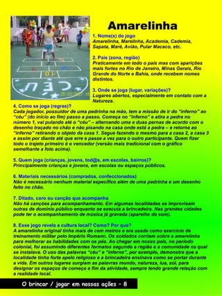 Amarelinha
O brincar / jogar em nossas ações – 8
4. Como se joga (regras)?
Cada jogador, possuidor de uma pedrinha na mão, tem a missão de ir do “inferno” ao
“céu” (do início ao fim) passo a passo. Começa no “inferno” e atira a pedra no
número 1, vai pulando até o “céu” – alternando uma e duas pernas de acordo com o
desenho traçado no chão e não pisando na casa onde está a pedra – e retorna ao
“inferno” retirando o objeto da casa 1. Segue fazendo o mesmo para a casa 2, a casa 3
e assim por diante até que erre e passe a vez para o outro participante. Quem fizer
todo o trajeto primeiro é o vencedor (versão mais tradicional com o gráfico
semelhante a foto acima).
5. Quem joga (crianças, jovens, tod@s, em escolas, bairros)?
Principalmente crianças e jovens, em escolas ou espaços públicos.
6. Materiais necessários (comprados, confeccionados)
Não é necessário nenhum material específico além de uma pedrinha e um desenho
feito no chão.
7. Ditado, coro ou canção que acompanha
Não há canções para acompanhamento. Em algumas localidades se improvisam
outras de domínio público enquanto se executa a brincadeira. Nas grandes cidades
pode ter o acompanhamento de música já gravada (aparelho de som).
8. Esse jogo revela a cultura local? Como? Por que?
A amarelinha original tinha mais de cem metros e era usada como exercício de
treinamento militar pelo Império Romano. Os soldados corriam sobre a amarelinha
para melhorar as habilidades com os pés. Ao chegar em nosso país, no período
colonial, foi assumindo diferentes formatos segundo a região e a comunidade na qual
se instalava. O uso das palavras “céu” e “inferno”, por exemplo, demonstra que a
localidade tinha forte apelo religioso e a brincadeira ensinava como se portar durante
a vida. Em outros lugares surgiam as palavras mundo, natureza, lua, sol, para
designar os espaços de começo e fim da atividade, sempre tendo grande relação com
a realidade local.
1. Nome(s) do jogo
Amarelinha, Marelinha, Academia, Cademia,
Sapata, Maré, Avião, Pular Macaco, etc.
2. País (zona, região)
Praticamente em todo o país mas com aparições
mais fortes no Rio de Janeiro, Minas Gerais, Rio
Grande do Norte e Bahia, onde recebem nomes
distintos.
3. Onde se joga (lugar, variações)?
Lugares abertos, especialmente em contato com a
Natureza.
 
