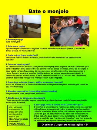 Bate o monjolo
O brincar / jogar em nossas ações – 9
1. Nome(s) do jogo
Bate o monjolo
2. País (zona, região)
Aparece especialmente nas regiões sudeste e nordeste do Brasil (desde o estado de
Minas Gerais até Pernambuco).
3. Onde se joga (lugar, variações)?
Em locais abertas junto a Natureza, muitas vezes em momentos de descanso do
trabalho.
4. Como se joga (regras)?
As pessoas sentam em roda com pedrinhas ou pequenos objetos na mão. Define-se qual
será o “tostão”. Uma pessoa fica ao centro com os olhos fechados. Inicia-se a canção e
cada pedra vai sendo passada de mão em mão, simultaneamente e acompanhando o
ritmo. Quando a música termina, tod@s fecham as mãos e escondem seu objeto. A
pessoa do centro abre os olhos e tenta descobrir onde está o “tostão” em 3 tentativas.
Existem pequenas variações e recriações em outras regiões.
5. Quem joga (crianças, jovens, tod@s, em escolas, bairros)?
Todas as idades mas é uma atividade melhor compreendida pelos adultos (por conta de
seu teor histórico).
6. Materiais necessários (comprados, confeccionados)
Simplesmente latas, tampinhas, pedrinhas.
7. Ditado, coro ou canção que acompanha
“Bate o monjolo no pilão, pega a mandioca pra fazer farinha, onde foi parar meu tostão,
ele foi para a vizinha”.
obs.: variação
interessante foi
criada em uma
escola pública
assistir em
http://www.youtube
.com/watch?
v=9ryfGAQELpQ
8. Esse jogo revela a cultura local? Como? Por que?
O monjolo é uma máquina rudimentar (foto acima a esquerda)
utilizada para a moagem de grãos e raízes durante o período
colonial brasileiro. Ainda hoje é utilizado em alguns interiores.
Conta-se que os trabalhadores da época se inspiraram no
árduo trabalho para desenvolver a melodia e a coreografia –
existe a tradição das “cantigas de trabalho”, que tem a função
de amenizar as longas e penosas jornadas de afazeres.
 