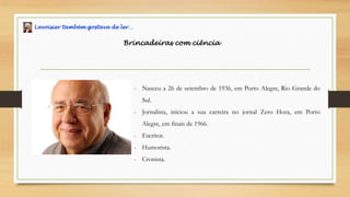 Lavoisier também gostava de ler…
Brincadeiras com ciência
- Nasceu a 26 de setembro de 1936, em Porto Alegre, Rio Grande do
Sul.
- Jornalista, iniciou a sua carreira no jornal Zero Hora, em Porto
Alegre, em finais de 1966.
- Escritor.
- Humorista.
- Cronista.
 