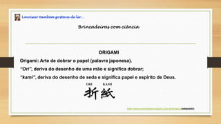 Lavoisier também gostava de ler…
Brincadeiras com ciência
ORIGAMI
Origami: Arte de dobrar o papel (palavra japonesa).
“Ori”, deriva do desenho de uma mão e significa dobrar;
“kami”, deriva do desenho de seda e significa papel e espírito de Deus.
http://www.comofazerorigami.com.br/origem/(adaptado)
ORI KAMI
 