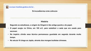 Lavoisier também gostava de ler…
Brincadeiras com ciência
História
Segundo os estudiosos, a origem do Origami é tão antiga quanto a do papel.
• O papel surgiu na China, em 105 a.C. para substituir a seda que era usada para
escrever.
• No império chinês essa técnica permaneceu guardada em segredo durante muito
tempo.
• No século VI chega ao Japão, através dos monges budistas chineses.
 