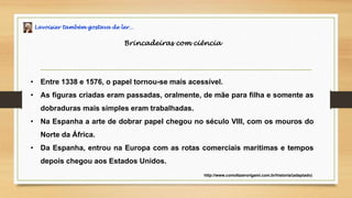 Lavoisier também gostava de ler…
Brincadeiras com ciência
• Entre 1338 e 1576, o papel tornou-se mais acessível.
• As figuras criadas eram passadas, oralmente, de mãe para filha e somente as
dobraduras mais simples eram trabalhadas.
• Na Espanha a arte de dobrar papel chegou no século VIII, com os mouros do
Norte da África.
• Da Espanha, entrou na Europa com as rotas comerciais marítimas e tempos
depois chegou aos Estados Unidos.
http://www.comofazerorigami.com.br/historia/(adaptado)
 