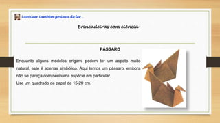 Lavoisier também gostava de ler…
Brincadeiras com ciência
PÁSSARO
Enquanto alguns modelos origami podem ter um aspeto muito
natural, este é apenas simbólico. Aqui temos um pássaro, embora
não se pareça com nenhuma espécie em particular.
Use um quadrado de papel de 15-20 cm.
 