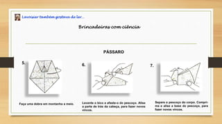 Lavoisier também gostava de ler…
Brincadeiras com ciência
PÁSSARO
Faça uma dobra em montanha a meio. Levante o bico e afaste-o do pescoço. Alise
a parte de trás da cabeça, para fazer novos
vincos.
5. 6.
Separe o pescoço do corpo. Compri-
ma e alise a base do pescoço, para
fazer novos vincos.
7.
 