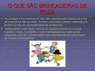 O QUE SÃO BRINCADEIRAS DE
RODA
 As cantigas e brincadeiras de roda são manifestações folclóricas onde
as crianças se dão as mãos, formam uma roda e cantam melodias que
podem ou não ser acompanhadas de coreografia.
 Antigamente, eram muito comuns no cotidiano infantil da criança
brasileira. Hoje, no entanto, é uma manifestação que está sendo
esquecida, pois as crianças estão mais interessadas em outros tipos
de música e brincadeiras.
 