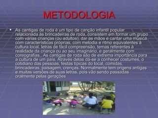 METODOLOGIA
 As cantigas de roda é um tipo de canção infantil popular
relacionada às brincadeiras de roda, consistem em formar um grupo
com várias crianças (ou adultos), dar as mãos e cantar uma música
com características próprias, com melodia e ritmo equivalentes à
cultura local, letras de fácil compreensão, temas referentes à
realidade da criança ou ao seu imaginário, e geralmente com
coreografias.. As cantigas de roda são de extrema importância para
a cultura de um país. Através delas dá-se a conhecer costumes, o
cotidiano das pessoas, festas típicas do local, comidas,
brincadeiras, paisagem, crenças. Normalmente tem origens antigas
e muitas versões de suas letras, pois vão sendo passadas
oralmente pelas gerações
 