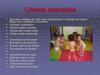 Ciranda cirandinha
 Uma das cantigas de roda mais conhecidas e cantadas em todo o
Brasil era a Ciranda, Cirandinha:
 Ciranda, cirandinha
 Vamos todos cirandar
 Vamos dar a meia volta
 Volta e meia vamos dar

 O anel que tu me deste
 Era vidro e se quebrou
 O amor que tu me tinhas
 Era pouco e se acabou

 Cavalheiro troca o par
 Este par não é o meu
 Este par está trocado
 O meu está de azul
 Este está de encarnado
 