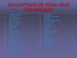 AS CANTIGAS DE RODA MAIS
CONHECIDAS
 A Barata Diz Que Tem
 A Canoa Virou
 Ai, Eu Entrei na Roda
 Alecrim Dourado
 Atirei o Pau no Gato
 Boi da Cara Preta
 Borboletinha
 Cachorrinho
 Cadê?
 Cai, Cai, Balão
 Capelinha de Melão
 Caranguejo - Outra Versão
 Carneirinho, carne irão
 Ciranda Cirandinha
 Hoje éDomingo
 Escravos de Jô
 Eu Sou um Coelhinho
 Fui no Tororó
 Marcha Soldado
 Meu Lanchinho
 Meu Limão, Meu Limoeiro
 Nana Neném
 Não Atire o pau no gato
 Nesta Rua
 O cravo brigou com a rosa
 O Cravo e a Rosa
 Pai Francisco
 Parabéns pra você
 Peixe Vivo
 Pezinho
 Pirulito que Bate-Bate
 Pombinha Branca
 Samba Lelê
 Sapo Cururu
 Se Essa Rua Fosse Minha
 Terezinha de Jesus
 Vai Abóbora
 Marre desci
 Mestre André
 