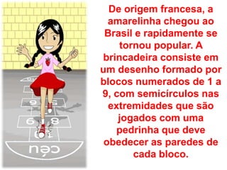 De origem francesa, a
  amarelinha chegou ao
 Brasil e rapidamente se
    tornou popular. A
brincadeira consiste em
um desenho formado por
blocos numerados de 1 a
9, com semicírculos nas
  extremidades que são
    jogados com uma
   pedrinha que deve
 obedecer as paredes de
       cada bloco.
 