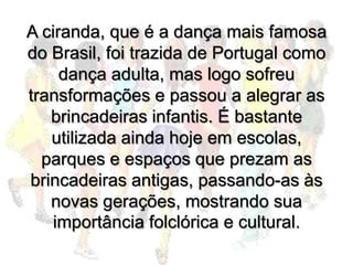 A ciranda, que é a dança mais famosa
do Brasil, foi trazida de Portugal como
     dança adulta, mas logo sofreu
transformações e passou a alegrar as
   brincadeiras infantis. É bastante
   utilizada ainda hoje em escolas,
  parques e espaços que prezam as
brincadeiras antigas, passando-as às
   novas gerações, mostrando sua
   importância folclórica e cultural.
 