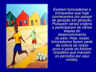 Existem brincadeiras e
   brinquedos que hoje
conhecemos por passar
de geração em geração.
Possuem várias origens
e participaram de várias
         etapas do
     desenvolvimento
   do país. Hoje, essas
brincadeiras fazem parte
   da cultura do nosso
 povo e parte do folclore
  brasileiro que marcam
   os períodos por aqui
          vividos.
 