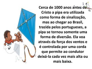 Cerca de 1000 anos antes de
   Cristo a pipa era utilizada
  como forma de sinalização,
   mas ao chegar ao Brasil,
 trazida pelos portugueses, a
pipa se tornou somente uma
  forma de diversão. Ela voa
através da força dos ventos e
 é controlada por uma corda
   que permite ao condutor
deixá-la cada vez mais alta ou
           mais baixa.
 