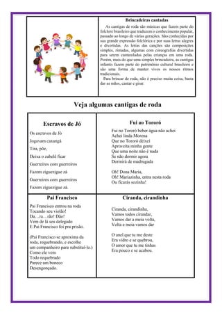 Brincadeiras cantadas
As cantigas de roda são músicas que fazem parte do
folclore brasileiro que traduzem o conhecimento popular,
passado ao longo de várias gerações. São conhecidas por
sua grande expressão folclórica e por suas letras alegres
e divertidas. As letras das canções são composições
simples, rimadas, algumas com coreografias divertidas
para serem cantaroladas pelas crianças em uma roda.
Porém, mais do que uma simples brincadeira, as cantigas
infantis fazem parte do patrimônio cultural brasileiro e
são uma forma de manter vivos os nossos ritmos
tradicionais.
Para brincar de roda, não é preciso muita coisa, basta
dar as mãos, cantar e girar.
Veja algumas cantigas de roda
Escravos de Jó
Os escravos de Jó
Jogavam caxangá
Tira, põe,
Deixa o zabelê ficar
Guerreiros com guerreiros
Fazem ziguezigue zá
Guerreiros com guerreiros
Fazem ziguezigue zá.
Fui ao Tororó
Fui no Tororó beber água não achei
Achei linda Morena
Que no Tororó deixei
Aproveita minha gente
Que uma noite não é nada
Se não dormir agora
Dormirá de madrugada
Oh! Dona Maria,
Oh! Mariazinha, entra nesta roda
Ou ficarás sozinha!
Pai Francisco
Pai Francisco entrou na roda
Tocando seu violão!
Da…ra…rão! Dão!
Vem de lá seu delegado
E Pai Francisco foi pra prisão.
(Pai Francisco se aproxima da
roda, requebrando, e escolhe
um companheiro para substituí-lo.)
Como ele vem
Todo requebrado
Parece um boneco
Desengonçado.
Ciranda, cirandinha
Ciranda, cirandinha,
Vamos todos cirandar,
Vamos dar a meia volta,
Volta e meia vamos dar
O anel que tu me deste
Era vidro e se quebrou,
O amor que tu me tinhas
Era pouco e se acabou.
 