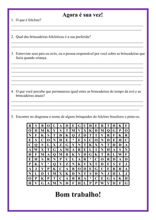 Agora é sua vez!
1. O que é folclore?
________________________________________________________________________
_______________________________________________________________________
2. Qual das brincadeiras folclóricas é a sua preferida?
________________________________________________________________________
________________________________________________________________________
3. Entreviste seus pais ou avós, ou a pessoa responsável por você sobre as brincadeiras que
fazia quando criança.
________________________________________________________________________
________________________________________________________________________
________________________________________________________________________
________________________________________________________________________
________________________________________________________________________
_______________________________________________________________________
4. O que você percebe que permaneceu igual entre as brincadeiras do tempo da avó e as
brincadeiras atuais?
________________________________________________________________________
________________________________________________________________________
______________________________________________________________________
5. Encontre no diagrama o nome de alguns brinquedos do folclore brasileiro e pinte-os.
B S B O L A D E G U D E R T H K F
O D M K Y S T M V X K D M Q G P O
N F K S T D K Q Z D T T Y R F K R
E S C O N D E * E S C O N D E H C
C Q S L X Z G Y N T K X S T H D A
A W X T G A M A R E L I N H A S N
D F M A Q M B K Y D G K T B L W F
E H S R N P U L A R * C O R D A D
P K V * Q Y Z N K V X T D F S F J
A J Y P K C A B O D E G U E R R A
N L D I M X K D N T S D N J H L J
O P K P T C A B R A * C E G A K H
H V G A M N D F H L P P W Y D F G
Bom trabalho!
 