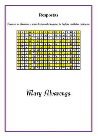 Respostas
Encontre no diagrama o nome de alguns brinquedos do folclore brasileiro e pinte-os.
B S B O L A D E G U D E R T H K F
O D M K Y S T M V X K D M Q G P O
N F K S T D K Q Z D T T Y R F K R
E S C O N D E * E S C O N D E H C
C Q S L X Z G Y N T K X S T H D A
A W X T G A M A R E L I N H A S N
D F M A Q M B K Y D G K T B L W F
E H S R N P U L A R * C O R D A D
P K V * Q Y Z N K V X T D F S F J
A J Y P K C A B O D E G U E R R A
N L D I M X K D N T S D N J H L J
O P K P T C A B R A * C E G A K H
H V G A M N D F H L P P W Y D F G
Mary Alvarenga
 