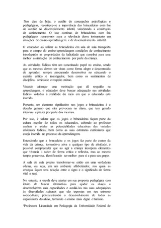 Nos dias de hoje, o auxílio de concepções psicológicas e
pedagógicas, reconhece-se a importância das brincadeiras com fins
de auxiliar no desenvolvimento infantil, valorizando a construção
de conhecimento. O uso contínuo de brincadeiras com fins
pedagógicos remete-nos para a relevância desse instrumento em
situações de ensino-aprendizagem e de desenvolvimento infantil.
O educador ao utilizar as brincadeiras em sala de aula transporta
para o campo do ensino-aprendizagem condições de conhecimento
introduzindo as propriedades da ludicidade que contribui para uma
melhor assimilação do conhecimento por parte da criança.
As atividades lúdicas têm um conceituado papel no ensino, sendo
que as mesmas devem ser vistas como forma alegre e descontraída
de aprender, sempre procurando desenvolver no educando o
espírito crítico e investigador, bem como os sentimentos de
disciplina, seriedade e respeito mútuo.
Visando alcançar uma motivação que dê respaldo na
aprendizagem, o educador deve buscar adequação nas atividades
lúdicas voltadas à realidade do meio em que o educando está
inserido.
Portanto, um elemento significativo nos jogos e brincadeiras é o
desafio genuíno que eles provocam no aluno, que tem gerado
interesse e prazer por parte dos mesmos.
Por isso, é salutar que os jogos e brincadeiras façam parte da
cultura escolar de todos os educandos, cabendo ao professor
analisar e avaliar as potencialidades educativas das variadas
atividades lúdicas, bem como as suas estruturas curriculares que
esteja inserida no processo da aprendizagem.
Entendendo que a brincadeira e os jogos faz parte do centro da
vida da criança, tornando-a ativa a qualquer tipo de atividade, é
possível compreender que ao agir a criança incorpora elementos
que vivencia o saber de forma critica e reflexiva, mas ao mesmo
tempo prazerosa, identificando ser melhor para si e para seu grupo.
A sala de aula precisa transformar-se então em uma verdadeira
oficina, ou seja, em um ambiente alfabetizador, nos quais as
crianças façam uma relação entre o signo e o significado de forma
vital e real.
No entanto, a escola deve ajustar em sua proposta pedagógica com
intuito de buscar alternativas para ajudar os alunos a
desenvolverem suas capacidades e auxiliá-los nas suas adequações
às diversidades culturais que são expostas em seu universo
sociocultural, potencializando o desenvolvimento de todas as
capacidades do aluno, tornando o ensino mais digno e humano.
¹Professora Licenciada em Pedagogia da Universidade Federal de
 