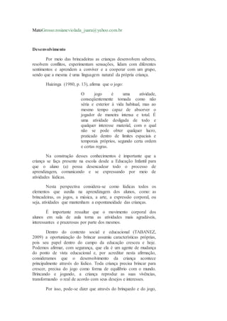 MatoGrosso.rosianeviolada_juara@yahoo.com.br
Desenvolvimento
Por meio das brincadeiras as crianças desenvolvem saberes,
resolvem conflitos, experimentam sensações, lidam com diferentes
sentimentos e aprendem a conviver e a cooperar com um grupo,
sendo que a mesma é uma linguagem natural da própria criança.
Huizinga (1980, p. 13), afirma que o jogo:
O jogo é uma atividade,
conseqüentemente tomada como não
séria e exterior à vida habitual, mas ao
mesmo tempo capaz de absorver o
jogador de maneira intensa e total. É
uma atividade desligada de todo e
qualquer interesse material, com o qual
não se pode obter qualquer lucro,
praticado dentro de limites espaciais e
temporais próprios, segundo certa ordem
e certas regras.
Na construção desses conhecimentos é importante que a
criança se faça presente na escola desde a Educação Infantil para
que o aluno (a) possa desencadear todo o processo de
aprendizagem, comunicando e se expressando por meio de
atividades lúdicas.
Nesta perspectiva considera-se como lúdicas todos os
elementos que auxilia na aprendizagem dos alunos, como: as
brincadeiras, os jogos, a música, a arte, a expressão corporal, ou
seja, atividades que mantenham a espontaneidade das crianças.
É importante ressaltar que o movimento corporal dos
alunos em sala de aula torna as atividades mais agradáveis,
interessantes e prazerosas por parte dos mesmos.
Dentro do contexto social e educacional (TABANEZ,
2009) a oportunização do brincar assumiu características próprias,
pois seu papel dentro do campo da educação cresceu e hoje.
Podemos afirmar, com segurança, que ela é um agente de mudança
do ponto de vista educacional e, por acreditar nesta afirmação,
consideramos que o desenvolvimento da criança acontece
principalmente através do lúdico. Toda criança precisa brincar para
crescer, precisa do jogo como forma de equilíbrio com o mundo.
Brincando e jogando, a criança reproduz as suas vivências,
transformando o real de acordo com seus desejos e interesses.
Por isso, pode-se dizer que através do brinquedo e do jogo,
 