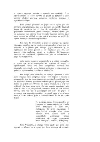 a criança expressa, assimila e constrói sua realidade. É o
reconhecimento do valor inerente ao prazer de pertencer a esse
enorme tabuleiro em que ganhamos, perdemos, jogamos, e
aprendemos sempre.
Para crianças pequenas, os jogos são as ações que elas
repetem sistematicamente, mas que possuem um sentido funcional
(jogos de exercício), isto é, fonte de significados e, portanto,
possibilitam compreensão, geram satisfação, formam hábitos que
se estruturam num sistema. Essa repetição funcional também deve
estar presente na atividade escolar, pois é importante no sentido de
ajudar a criança a perceber regularidades.
Por meio de brincadeiras e jogos as crianças não apenas
vivenciam situações que se repetem, mas aprendem a lidar com os
símbolos e a pensar por anologia (jogos simbólicos ): os
significados das coisas passam a ser imaginados por elas. Ao
criarem essas anologias, tornam se produtoras de linguagens,
criadoras de convenções, capacitando-se para se submeterem a
regra e dar explicações.
Além disso, passam a compreender e a utilizar convenções
e regras que serão empregadas no processo de ensino e
aprendizagem, sendo que essa compreensão favorece sua
integração num mundo social bastante complexo e proporciona as
primeiras aproximações com futuras teorizações.
Em estágio mais avançado, as crianças aprendem a lidar
com situações mais complexas (jogos com regras) e passam a
compreender que as regras podem ser combinações arbitrárias que
os jogadores definem; percebem também que só podem jogar em
função da jogada do outro (ou da jogada anterior, se o jogo for
solitário). Os jogos com regras têm um aspecto importante, pois
neles o fazer e o compreender constituem faces de uma mesma
moeda, uma vez que a participação em jogos de grupos a
representa uma conquista cognitiva, emocional, moral e social para
crianças e um estimulo para o desenvolvimento de seu raciocínio
lógico.
“... a criança quando brinca aprende a se
expressar no mundo criando ou criando
novos brinquedos e, com eles,
participando de novas experiências e
aquisições.No convívio com outras
crianças trava contato com a
sociabilidade espontânea, ensaia
movimentos do corpo, experimenta
novas sensações”. (Oliveira, 1984,p.43).
Para Vygostsky, a criança realiza aquilo que gosta, mas
aprende a submeter-se a regras, que fazem com que ela renuncie
 