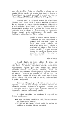 uma ação impulsiva. Assim, na brincadeira a criança age de
maneira diferente daquilo que gostaria. Esse exercício favorece o
desenvolvimento do controle emocional do respeito ao outro, da
vida social ( apud MOREIRA E ANDRADE, 2008, p. 69).
Vygotsky (1989, p. 53) aponta também, que toda atividade
lúdica da criança possui regras. A situação imaginaria de qualquer
tipo de brinquedo já contem regras que demonstra características
de comportamento. Nesse sentido o lúdico é fundamental para o
desenvolvimento cognitivo, pois o processo de vivenciar situações
imaginarias leva a criança ao desenvolvimento do pensamento
abstrato, quando novos relacionamentos são criados entre
significações e interações com objetos e ações.
Quando as crianças brincam, observa-se
a satisfação que elas experimentam ao
participar das atividades. Sinais de
alegria, risos, certa excitação são
componentes desse prazer, embora a
contribuição do brincar vá bem alem de
impulsos parciais. A criança consegue
conjugar seu mundo de fantasia com a
realidade, transitando, livremente, de
uma situação a outra.
(Coria-Sabini).
Segundo Piaget, os jogos coletivos de regras são
paradigmáticos para a moralidade humana. E isto por três razoes
pelo menos. Em primeiro, representam atividade inter-individual
necessariamente regulada por certas normas que, embora
geralmente herdadas das gerações anteriores, podem ser
modificadas pelos membros de cada grupo de jogadores, fato este
que explicita a condição de legislador de cada um deles. Em
segundo lugar, embora tais normas não tenham em si caráter
moral, o respeito a elas devido é ele sim, moral (e envolve questões
de justiça e honestidade).
Finalmente, tal respeito prove de mútuos acordos entre os
jogadores, e não da mera aceitação de normas Impostas por
autoridades estranhas à comunidade de jogadores. Vale dizer que,
ao optar pelo estudo do jogo de regras, Piaget deixa anteceder sua
interpretação contratual da moralidade humana.
A evolução da prática e da consciência da regra pode ser
dividida em três etapas:
A etapa da anomia. Crianças até cinco, seis anos de idade
não seguem regras coletivas;
A etapa da heteronomia. Nota-se, agora, um interesse em
participar de atividades coletivas e regradas;
 