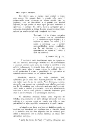A etapa da autonomia.
Em primeiro lugar, as crianças jogam seguindo as regras
com esmero. Em segundo lugar, o respeito pelas regras é
compreendido como decorrente de mútuos acordos entre os
jogadores, cada um concebendo a si próprio com possível
legislador, ou seja, criador de novas regras que serão submetidas à
apreciação e aceitação dos outros. Deve-se acrescentar que a
autonomia demonstrada na pratica da regra aparece um pouco mais
cedo do que aquela revelada pela consciência da mesma.
“brincando (...) as crianças aprendem
(...),a cooperar com os companheiros
(...), a obedecer as regras do jogo (...), a
respeitar os direitos dos outros (...) a
acatar a autoridade (...), a assumir
responsabilidade,a aceitar penalidades,
que lhe são impostas (...), a dar
oportunidades aos demais (...), enfim, a
viver em sociedade”.
(Kichimoto,1993 p.110).
É necessário então aproveitarmos todas as experiências
que cada educando traz consigo e trabalhá-las a fim de transformar
o educando em um sujeito capaz de construir e reconstruir o seu
próprio conhecimento. A atividade lúdica além de ser um espaço
de conhecimento sobre o mundo externo (a realidade física e
social) proporciona à criança a possibilidade de experimentar as
emoções com que convive em sua realidade interior.
Permite-lhe vivenciar, em ações concretas, reais,
sentimentos que de outro modo ficaram guardadas em sonhos de
que muitas vezes ela não se recorda. Assim brincando, a criança
desenvolve uma estrutura de organização para relações emocionais
que lhe dá condições para o desenvolvimento das relações sociais.
Sendo assim, a escola e principalmente, a educação infantil deveria
considerar o lúdico como parceiro e utilizá-lo amplamente para
atuar no desenvolvimento e na aprendizagem da criança.
Ao adotarmos atividades lúdicas como propostas de
trabalho, proporcionamos ao aluno interagir ativamente com seu
ambiente e a ambiente escola de maneira que todas as suas
potencialidades sejam envolvidas na construção do conhecimento.
A brincadeira de forma geral deve ser incluída em todos os
currículos das Instituições que trabalham com a Educação Infantil
e o professor deve ser bem preparado em sua formação para
utilizar as brincadeiras com as crianças mantendo um vinculo entre
aprendizado e diversão.
A partir das teorias de Piaget e Vygotsky, entendemos que
 