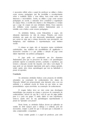 é necessário refletir sobre o papel do professor ao utilizar o lúdico
como recurso pedagógico que lhe possibilite o reconhecimento
sobre a realidade lúdica e seus alunos, bem como sobre seus
interesses e necessidades. Assim, ao utilizar o jogo como recurso
pedagógico na escola, o educador deve considerar a organização
do espaço físico, a escolha dos objetos e dos brinquedos e o tempo
que o jogo irá ocupar em suas atividades diárias. Esses aspectos
são definidos como requisitos práticos fundamentais para o
trabalho com o lúdico como recurso pedagógico.
As atividades lúdicas, como brincadeiras e jogos, são
altamente importantes na vida da criança. Primeiro, por serem
atividades nas quais ela está interessada naturalmente; segundo,
por serem no jogo que a criança desenvolve suas percepções, sua
inteligência, suas tendências á experimentação, seus instintos
sociais.
A criança ao jogar, não só incorpora regras socialmente
estabelecidas, mas também cria possibilidades de significados e
desenvolve conceitos é o que justifica a adoção do jogo como
aliado importante nas práticas pedagógicas.
O jogo pode ser considerado um dos elementos
fundamentais para que os processos de ensino e de aprendizagem
podendo superar os conteúdos prontos, acabados e repetitivos, que
tornam a educação escolar tão maçante, sem vida e sem alegria. O
jogo pode ser um elemento importante pelo qual a criança aprende,
sendo sujeito ativo desta aprendizagem que tem na ludicidade o
prazer de aprender.
Conclusão
Ao adotarmos atividades lúdicas como proposta de trabalho
articulados na construção de conhecimentos dos alunos da
Educação Infantil tem proporcionado uma interação ativa com seu
ambiente e a ambiente escola de forma em que todas as suas
potencialidades sejam envolvidas na construção do conhecimento.
O resgate lúdico deve ser visto como uma abordagem
metodológica que propicia na criança o processo de construção de
conhecimentos, através do que lhe é real do que ela julga melhor
para si e para seu grupo. E ainda, aliado as suas experiências,
torna-se sujeito ativo de sua aprendizagem experimentando o
prazer de “aprender com prazer”.
Desta forma, as atividades lúdicas devem ser aplicadas no
sentido de abrir espaços para o diálogo e a reflexão, pois são
necessários, sempre a partir do que é real para que o educando se
sinta compreendido e respeitado.
Nesse sentido grande é o papel do professor, pois cabe
 
