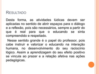 RESULTADO
Desta forma, as atividades lúdicas devem ser
aplicadas no sentido de abrir espaços para o diálogo
e a reflexão, pois são necessários, sempre a partir do
que é real para que o educando se sinta
compreendido e respeitado.
Nesse sentido grande é o papel do professor, pois
cabe instruir e valorizar o educando na interação
humana, no desenvolvimento do seu raciocínio
lógico. Assim a aprendizagem do seu efeito positivo
se vincula ao prazer e a relação afetiva nas ações
pedagógicas.
 