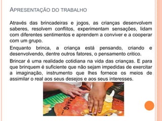 APRESENTAÇÃO DO TRABALHO
Através das brincadeiras e jogos, as crianças desenvolvem
saberes, resolvem conflitos, experimentam sensações, lidam
com diferentes sentimentos e aprendem a conviver e a cooperar
com um grupo.
Enquanto brinca, a criança está pensando, criando e
desenvolvendo, dentre outros fatores, o pensamento critico.
Brincar é uma realidade cotidiana na vida das crianças. E para
que brinquem é suficiente que não sejam impedidas de exercitar
a imaginação, instrumento que lhes fornece os meios de
assimilar o real aos seus desejos e aos seus interesses.
 